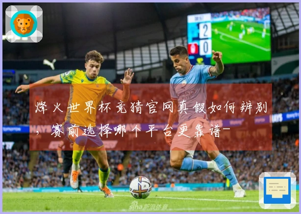 烽火世界杯竞猜官网真假如何辨别，赛前选择哪个平台更靠谱-